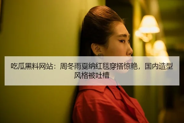 吃瓜黑料网站：周冬雨戛纳红毯穿搭惊艳，国内造型风格被吐槽