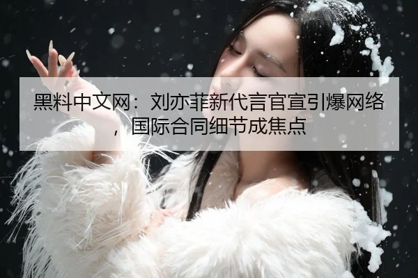 黑料中文网：刘亦菲新代言官宣引爆网络，国际合同细节成焦点